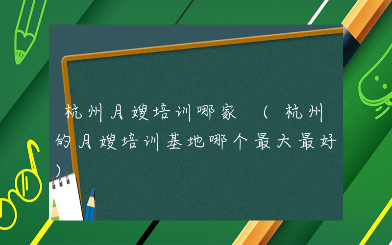 杭州月嫂培训哪家 (杭州的月嫂培训基地哪个最大最好)